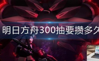 明日方舟300抽要攒多久 明日方舟300抽要攒多久