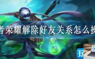 王者荣耀解除好友关系怎么操作 王者荣耀解除好友关系怎么操作
