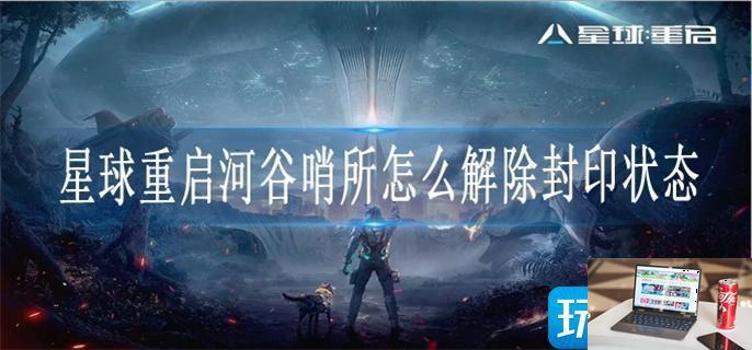 星球重启河谷哨所怎么解除封印状态-第1张图片-零力游戏日记