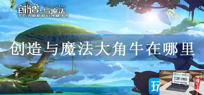 创造与魔法大角牛在哪里-第1张图片-零力游戏日记