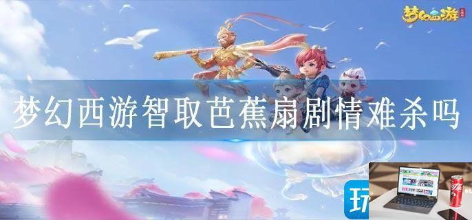梦幻西游智取芭蕉扇剧情难杀吗-第1张图片-零力游戏日记
