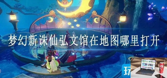 梦幻新诛仙弘文馆在地图哪里打开-第1张图片-零力游戏日记
