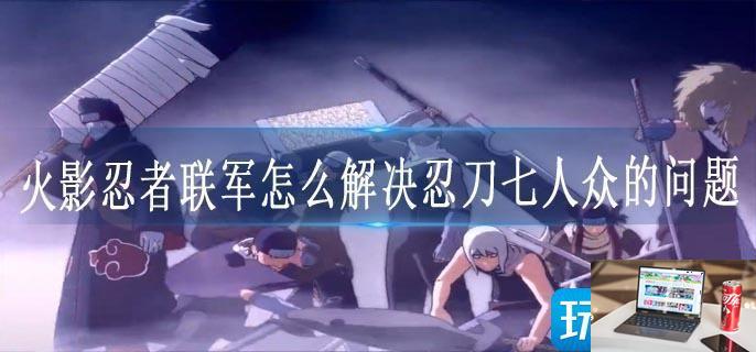 火影忍者联军怎么解决忍刀七人众的问题-第1张图片-零力游戏日记