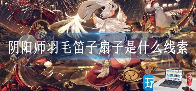 阴阳师羽毛笛子扇子是什么线索-第1张图片-零力游戏日记