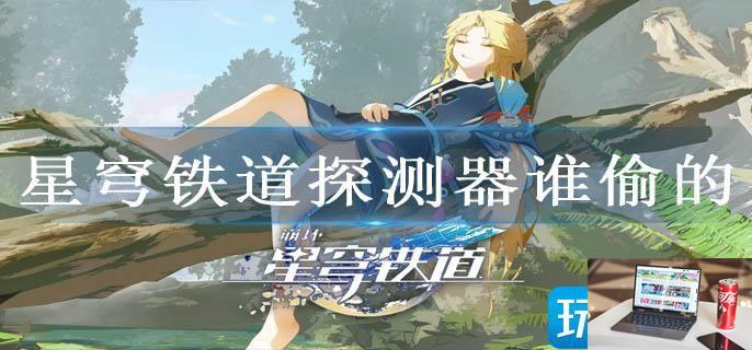 星穹铁道探测器谁偷的-第1张图片-零力游戏日记