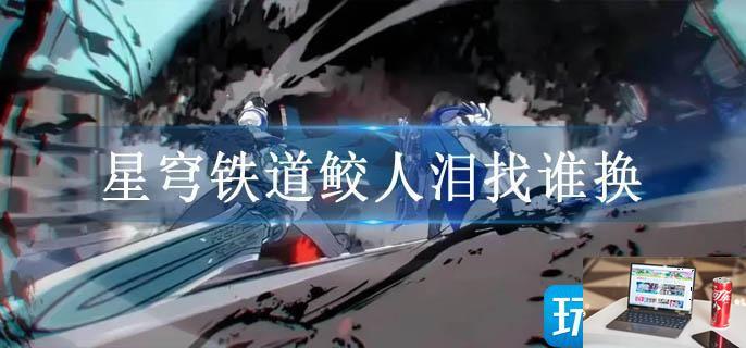 星穹铁道鲛人泪找谁换-第1张图片-零力游戏日记