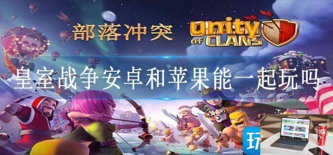 皇室战争安卓和苹果能一起玩吗-第1张图片-零力游戏日记