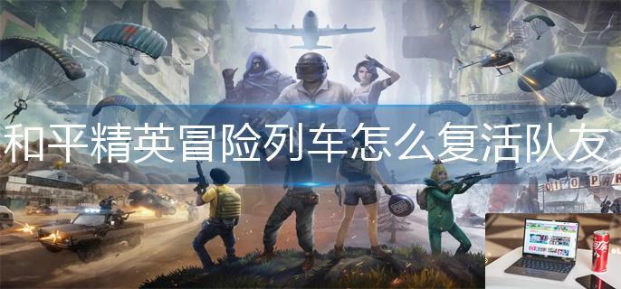 和平精英冒险列车怎么复活队友-第1张图片-零力游戏日记