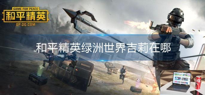 和平精英绿洲世界吉莉在哪-第1张图片-零力游戏日记