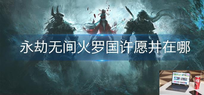 永劫无间火罗国许愿井在哪-第1张图片-零力游戏日记