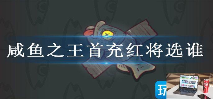 咸鱼之王首充红将选谁-第1张图片-零力游戏日记