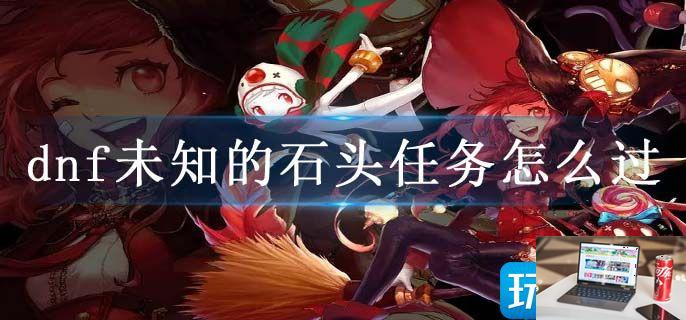 dnf未知的石头任务怎么过-第1张图片-零力游戏日记