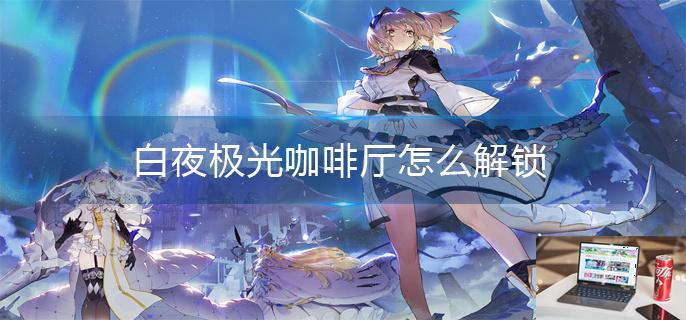 白夜极光咖啡厅怎么解锁-第1张图片-零力游戏日记