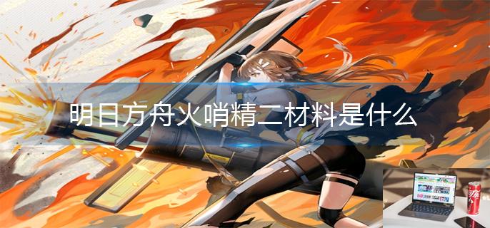 明日方舟火哨精二材料是什么-第1张图片-零力游戏日记