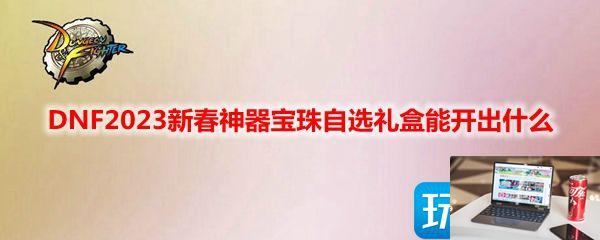DNF2023新春神器宝珠自选礼盒有什么-第1张图片-零力游戏日记