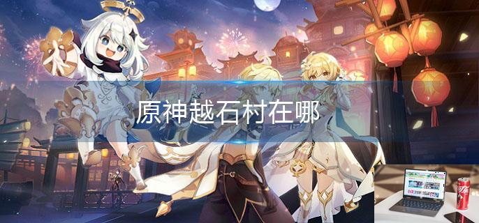 原神越石村在哪-第1张图片-零力游戏日记