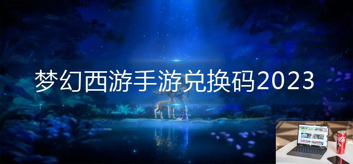 梦幻西游手游兑换码2023-第1张图片-零力游戏日记