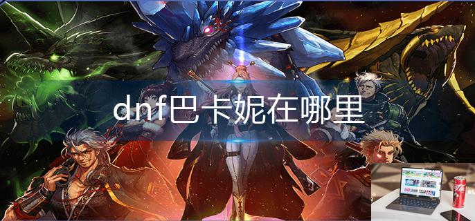 dnf巴卡妮在哪里-第1张图片-零力游戏日记