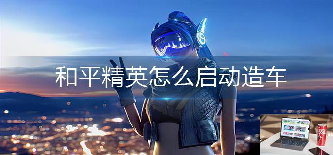 和平精英怎么启动造车-第1张图片-零力游戏日记