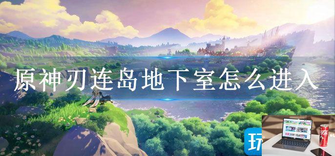 原神刃连岛地下室怎么进入-第1张图片-零力游戏日记
