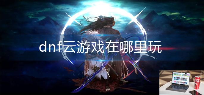 dnf云游戏在哪里玩-第1张图片-零力游戏日记