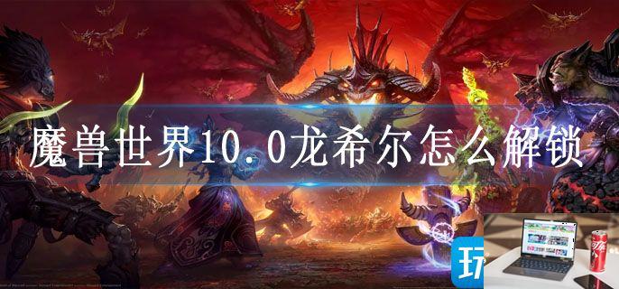 魔兽世界10.0龙希尔怎么解锁-第1张图片-零力游戏日记