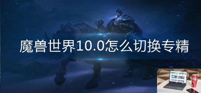 魔兽世界10.0怎么切换专精-第1张图片-零力游戏日记