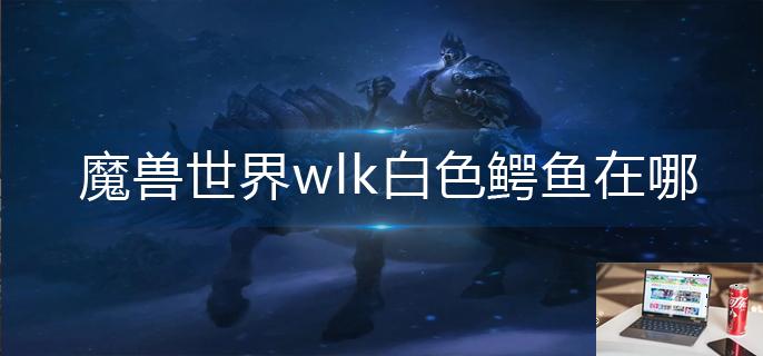 魔兽世界wlk白色鳄鱼在哪-第1张图片-零力游戏日记