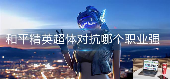 和平精英超体对抗哪个职业强-第1张图片-零力游戏日记